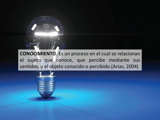 CONOCIMIENTO. Es un proceso en el cual se relacionan
el sujeto que conoce, que percibe mediante sus
sentidos, y el objeto conocido o percibido.(Arias, 2004)
 