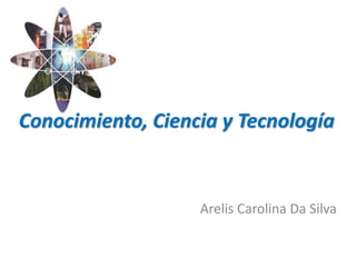 Conocimiento, Ciencia y Tecnología
Arelis Carolina Da Silva
 