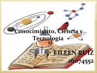 EILEEN RUIZ
16074552
Conocimiento, Ciencia y
Tecnología
 