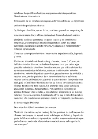 estudio de las posibles soluciones, comparando distintas posiciones
históricas o de otros autores

formulación de las conclusiones seguras, diferenciándolas de las hipotéticas

crítica de las posiciones adversas

Se distingue el análisis, que va de las cuestiones generales a sus partes y la

síntesis que reconstituye el todo partiendo de los resultados del análisis.

el método científico comprende los pasos lógicos y no simplemente
temporales, que integran el desarrollo racional del saber: este orden
pertenece a la ciencia en estado perfecto, ya ordenada y fundamentada y
lista para ser enseñada.

Cuenta de cuatro procedimientos: observación, experimentación, hipótesis
y teoría.

Un famoso historiador de las ciencias y educador, James B. Conant, de
la Universidad de Harvard, se burlaba de quienes creía que existe algo
parecido a el método científico. Entre los métodos que utiliza el científico
se encuentran métodos definitorios, métodos clasificatorios, métodos
estadísticos, métodos hipotético deductivos, procedimientos de medición y
muchos otros, por lo que hablar de el método científico es referirse a
muchas tácticas utilizadas para construir el conocimiento. Esto puede estar
bien, pero los métodos y la misma noción de ciencia se van modificando a
lo largo de lahistoria de la ciencia. Sin embargo entre tantas tácticas se
encuentran estrategias fundamentales. Por ejemplo si excluimos las
ciencias formales y las sociales, y nos referimos únicamente a las ciencias
naturales (biología, química, física) resulta obvio que el método hipotético
deductivo y la estadísticason esenciales para la investigación en estas áreas.

El método según Descartes

Descartes describía el método de esta manera:

"Entiendo por método, reglas ciertas y fáciles, gracias a las cuales quien las
observe exactamente no tomará nunca lo falso por verdadero, y llegará, sin
gastar inútilmente esfuerzo alguno de su espíritu, sino aumentando siempre,
gradualmente, su ciencia, al verdadero conocimiento de todo aquello de
que sea capaz".
 