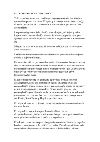 EL PROBLEMA DEL CONOCIMIENTO

Todo conocimiento es una relación, pero aparecen además dos términos,
que son los que se relacionan. El sujeto que es cognoscente (conocedor) y
el objeto que es conocido. Esos son los tres elementos que hay en todo
conocimiento.

La epistemología estudia la relación entre el sujeto y el objeto y todos
los problemas que esa relación plantea. Se plantea preguntas como por
ejemplo: si esa relación es posible, cuál es el origen de esta, si tiene límites,
etc.

Ninguna de estas respuestas se da de forma aislada, todas las respuestas
están relacionadas.

La relación de un determinado conocimiento no puede estudiarse dejando
de lado al sujeto y al objeto.

Un naturalista afirma que lo que la ciencia obtiene no son las cosas mismas
sino las relaciones que existen entre las cosas. Fuera de estas relaciones no
hay una realidad que conocer. Emilio Morselli va más lejos y afirma que lo
único que el hombre conoce son las relaciones que se dan entre
los hombresy las cosas.

El conocimiento puede ser entendido de diversas formas: como un
contemplación, como una asimilación o como una creación. Es una
contemplación porque conocer es ver, una asimilación porque es nutrirse y
es una creación porque es engendrar. Para el mundo griego es una
contemplación, para elmundo medieval es una asimilación y para el mundo
moderno es una creación. Los tres representantes de estas concepciones
son Platón, Santo Tomas y Hegel, respectivamente.

El origen, el valor y el objeto del conocimiento también son entendidos de
distintas formas.

El origen del conocimiento para los racionalistas está en
el espíritu humano, para los empiristas en la experiencia, para los críticos
en un principio donde entra la razón y la experiencia.

El valor del conocimiento para el dogmatismo no tiene límites, cree que los
hombres pueden conocer la realidad tal cual es. Para el escepticismo, todo
conocimiento depende de las circunstancias o del individuo, falta un
 