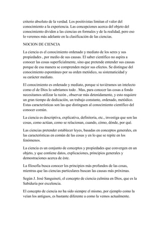 criterio absoluto de la verdad. Los positivistas limitan el valor del
conocimiento a la experiencia. Las concepciones acerca del objeto del
conocimiento dividen a las ciencias en formales y de la realidad, pero eso
lo veremos más adelante en la clasificación de las ciencias.

NOCION DE CIENCIA

La ciencia es el conocimiento ordenado y mediato de los seres y sus
propiedades , por medio de sus causas. El saber científico no aspira a
conocer las cosas superficialmente, sino que pretende entender sus causas
porque de esa manera se comprenden mejor sus efectos. Se distingue del
conocimiento espontáneo por su orden metódico, su sistematicidad y
su carácter mediato.

El conocimiento es ordenado y mediato, porque si tuviéramos un intelecto
como el de Dios lo sabríamos todo . Mas, para conocer las cosas a fondo
necesitamos utilizar la razón , observar más detenidamente, y esto requiere
un gran tiempo de dedicación, un trabajo constante, ordenado, metódico.
Estas características son las que distinguen al conocimiento científico del
conocer común.

La ciencia es descriptiva, explicativa, definitoria, etc., investiga que son las
cosas, como actúan, como se relacionan, cuando, cómo, dónde, por qué.

Las ciencias pretender establecer leyes, basadas en conceptos generales, en
las características en común de las cosas y en lo que se repite en los
fenómenos.

La ciencia es un conjunto de conceptos y propiedades que convergen en un
objeto, y que contiene datos, explicaciones, principios generales y
demostraciones acerca de éste.

La filosofía busca conocer los principios más profundos de las cosas,
mientras que las ciencias particulares buscan las causas más próximas.

Según J. José Sanguineti, el concepto de ciencia culmina en Dios, que es la
Sabiduría por excelencia.

El concepto de ciencia no ha sido siempre el mismo, por ejemplo como la
veían los antiguos, es bastante diferente a como la vemos actualmente.
 