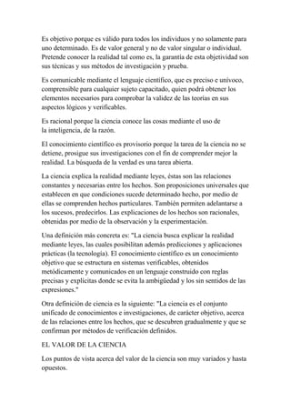 Es objetivo porque es válido para todos los individuos y no solamente para
uno determinado. Es de valor general y no de valor singular o individual.
Pretende conocer la realidad tal como es, la garantía de esta objetividad son
sus técnicas y sus métodos de investigación y prueba.

Es comunicable mediante el lenguaje científico, que es preciso e unívoco,
comprensible para cualquier sujeto capacitado, quien podrá obtener los
elementos necesarios para comprobar la validez de las teorías en sus
aspectos lógicos y verificables.

Es racional porque la ciencia conoce las cosas mediante el uso de
la inteligencia, de la razón.

El conocimiento científico es provisorio porque la tarea de la ciencia no se
detiene, prosigue sus investigaciones con el fin de comprender mejor la
realidad. La búsqueda de la verdad es una tarea abierta.

La ciencia explica la realidad mediante leyes, éstas son las relaciones
constantes y necesarias entre los hechos. Son proposiciones universales que
establecen en que condiciones sucede determinado hecho, por medio de
ellas se comprenden hechos particulares. También permiten adelantarse a
los sucesos, predecirlos. Las explicaciones de los hechos son racionales,
obtenidas por medio de la observación y la experimentación.

Una definición más concreta es: "La ciencia busca explicar la realidad
mediante leyes, las cuales posibilitan además predicciones y aplicaciones
prácticas (la tecnología). El conocimiento científico es un conocimiento
objetivo que se estructura en sistemas verificables, obtenidos
metódicamente y comunicados en un lenguaje construido con reglas
precisas y explícitas donde se evita la ambigüedad y los sin sentidos de las
expresiones."

Otra definición de ciencia es la siguiente: "La ciencia es el conjunto
unificado de conocimientos e investigaciones, de carácter objetivo, acerca
de las relaciones entre los hechos, que se descubren gradualmente y que se
confirman por métodos de verificación definidos.

EL VALOR DE LA CIENCIA

Los puntos de vista acerca del valor de la ciencia son muy variados y hasta
opuestos.
 