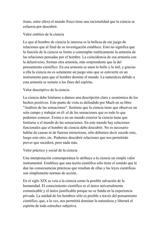 Jeans, entre ellos) el mundo físico tiene una racionalidad que la ciencia se
esfuerza por descubrir.

Valor estético de la ciencia

Lo que al hombre de ciencia le interesa es la belleza de ese juego de
relaciones que al final de su investigación establece. Esto no significa que
la función de la ciencia se limite a contemplar estéticamente la armonía de
las relaciones pensadas por el hombre. La coincidencia de esa armonía con
la deluniverso, forman otra armonía, más sorprendente que la del
pensamiento científico. En esa armonía se unen lo bello y lo útil, y gracias
a ella la ciencia no es solamente un juego sino que se convierte en un
instrumento para que el hombre domine el mundo. La naturaleza debido a
esta armonía se somete a los fines del espíritu.

Valor descriptivo de la ciencia

La ciencia debe limitarse a darnos una descripción clara y económica de los
hechos positivos. Este punto de vista es defendido por Mach en su libro
"Análisis de las sensaciones". Sostiene que la ciencia tiene que observar un
solo campo y trabajar en él: el de las sensaciones que es todo lo que
podemos conocer. Exista o no un mundo exterior la ciencia tiene que
limitarse a el mundo de las sensaciones. En este mundo hay relaciones
funcionales que el hombre de ciencia debe descubrir. No es necesario
hablar de causas ni de fuerzas misteriosas, sólo debemos decir sucede esto,
luego esto otro, etc. Podemos descubrir relaciones que nos permitirán
prever que sucederá, pero nada más.

Valor práctico y social de la ciencia

Una interpretación contemporánea le atribuye a la ciencia un simple valor
instrumental. Establece que una teoría científica sólo tiene el sentido que le
dan las consecuencias prácticas que resultan de ellas y las leyes científicas
son simplemente normas de acción.

En el siglo XIX se veía a la ciencia como la posible salvación de la
humanidad. El conocimiento científico es el único universalmente
comunicable y el único justificable porque no se funda en la experiencia
privada. La unidad de los hombres sólo es posible a través del pensamiento
científico, que, a la vez, nos permitirá dominar la naturaleza y liberará al
espíritu de toda estrechez subjetiva.
 