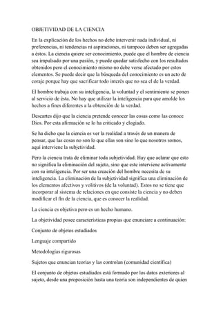 OBJETIVIDAD DE LA CIENCIA

En la explicación de los hechos no debe intervenir nada individual, ni
preferencias, ni tendencias ni aspiraciones, ni tampoco deben ser agregadas
a éstos. La ciencia quiere ser conocimiento, puede que el hombre de ciencia
sea impulsado por una pasión, y puede quedar satisfecho con los resultados
obtenidos pero el conocimiento mismo no debe verse afectado por estos
elementos. Se puede decir que la búsqueda del conocimiento es un acto de
coraje porque hay que sacrificar todo interés que no sea el de la verdad.

El hombre trabaja con su inteligencia, la voluntad y el sentimiento se ponen
al servicio de ésta. No hay que utilizar la inteligencia para que amolde los
hechos a fines diferentes a la obtención de la verdad.

Descartes dijo que la ciencia pretende conocer las cosas como las conoce
Dios. Por esta afirmación se lo ha criticado y elogiado.

Se ha dicho que la ciencia es ver la realidad a través de un manera de
pensar, que las cosas no son lo que ellas son sino lo que nosotros somos,
aquí interviene la subjetividad.

Pero la ciencia trata de eliminar toda subjetividad. Hay que aclarar que esto
no significa la eliminación del sujeto, sino que este interviene activamente
con su inteligencia. Por ser una creación del hombre necesita de su
inteligencia. La eliminación de la subjetividad significa una eliminación de
los elementos afectivos y volitivos (de la voluntad). Estos no se tiene que
incorporar al sistema de relaciones en que consiste la ciencia y no deben
modificar el fin de la ciencia, que es conocer la realidad.

La ciencia es objetiva pero es un hecho humano.

La objetividad posee características propias que enunciare a continuación:

Conjunto de objetos estudiados

Lenguaje compartido

Metodologías rigurosas

Sujetos que enuncian teorías y las controlan (comunidad científica)

El conjunto de objetos estudiados está formado por los datos exteriores al
sujeto, desde una proposición hasta una teoría son independientes de quien
 