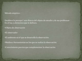 Método empírico :


Establece la percepci´0on directa del objeto de estudio y de sus problemas
En el hay 5 elementos que le definen.

•Objeto de observación

•El observador

•El ambiente en el que se desarrolla la observación

•Medios o herramientas en los que se realiza la observación

•Conocimiento previos que complementan la observación
 