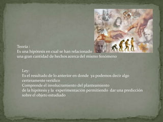 Teoría :
Es una hipótesis en cual se han relacionado
una gran cantidad de hechos acerca del mismo fenómeno


  Ley:
  Es el resultado de lo anterior en donde ya podemos decir algo
  certeramente verídico
  Comprende el involucramiento del planteamiento
  de la hipótesis y la experimentación permitiendo dar una predicción
  sobre el objeto estudiado
 