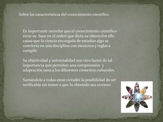 Sobre las características del conocimiento científico



  Es importante recordar que el conocimiento científico
  tiene su base en el orden que dicta su obtención ello
  causa que la ciencia encargada de estudiar algo se
  convierta en una disciplina con estatutos y reglas a
  cumplir.

  Su objetividad y universalidad son otro factor de tal
  importancia que permiten una comprensión y
  adaptación sana a los diferentes contextos culturales.

  Sumándole a todas estas virtudes la posibilidad de ser
  verificable sin temor a que lo obtenido sea erróneo
 