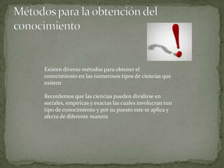 Existen diverso métodos para obtener el
conocimiento en las numerosos tipos de ciencias que
existen

Recordemos que las ciencias pueden dividirse en
sociales, empíricas y exactas las cuales involucran tun
tipo de conocimiento y por su puesto este se aplica y
afecta de diferente manera
 