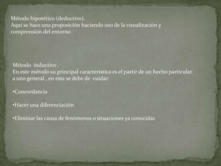 Método hipotético (deductivo).
Aquí se hace una proposición haciendo uso de la visualización y
comprensión del entorno




Método inductivo .
En este método su principal característica es el partir de un hecho particular
a uno general , en este se debe de cuidar:

•Concordancia

•Hacer una diferenciación

•Eliminar las causa de fenómenos o situaciones ya conocidas
 