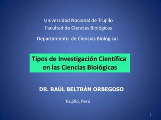 1
Universidad Nacional de Trujillo
Facultad de Ciencias Biológicas
Trujillo, Perú
Tipos de Investigación Científica
en las Ciencias Biológicas
DR. RAÚL BELTRÁN ORBEGOSO
Departamento de Ciencias Biológicas
 