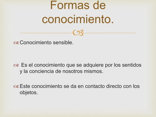  
 Conocimiento sensible. 
 Es el conocimiento que se adquiere por los sentidos 
y la conciencia de nosotros mismos. 
 Este conocimiento se da en contacto directo con los 
objetos. 
Formas de 
conocimiento. 
 
