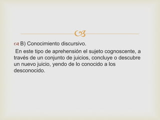  
 B) Conocimiento discursivo. 
En este tipo de aprehensión el sujeto cognoscente, a 
través de un conjunto de juicios, concluye o descubre 
un nuevo juicio, yendo de lo conocido a los 
desconocido. 
 