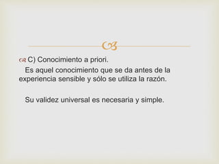  
 C) Conocimiento a priori. 
Es aquel conocimiento que se da antes de la 
experiencia sensible y sólo se utiliza la razón. 
Su validez universal es necesaria y simple. 
 