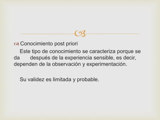  
 Conocimiento post priori 
Este tipo de conocimiento se caracteriza porque se 
da después de la experiencia sensible, es decir, 
dependen de la observación y experimentación. 
Su validez es limitada y probable. 
 