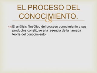 EL PROCESO DEL 
CONOCIMIENTO. 
 
 El análisis filosófico del proceso conocimiento y sus 
productos constituye a la esencia de la llamada 
teoría del conocimiento. 
 