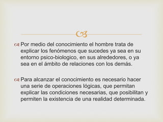  
 Por medio del conocimiento el hombre trata de 
explicar los fenómenos que sucedes ya sea en su 
entorno psico-biologico, en sus alrededores, o ya 
sea en el ámbito de relaciones con los demás. 
 Para alcanzar el conocimiento es necesario hacer 
una serie de operaciones lógicas, que permitan 
explicar las condiciones necesarias, que posibilitan y 
permiten la existencia de una realidad determinada. 
 