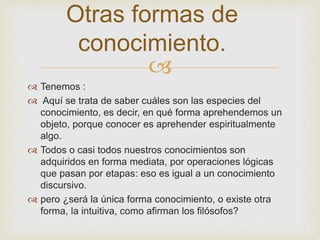 Otras formas de 
conocimiento. 
 
 Tenemos : 
 Aquí se trata de saber cuáles son las especies del 
conocimiento, es decir, en qué forma aprehendemos un 
objeto, porque conocer es aprehender espiritualmente 
algo. 
 Todos o casi todos nuestros conocimientos son 
adquiridos en forma mediata, por operaciones lógicas 
que pasan por etapas: eso es igual a un conocimiento 
discursivo. 
 pero ¿será la única forma conocimiento, o existe otra 
forma, la intuitiva, como afirman los filósofos? 
 