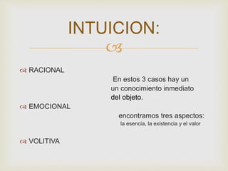  
 RACIONAL 
En estos 3 casos hay un 
un conocimiento inmediato 
del objeto. 
 EMOCIONAL 
encontramos tres aspectos: 
la esencia, la existencia y el valor 
 VOLITIVA 
INTUICION: 
 