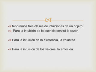  
 tendremos tres clases de intuiciones de un objeto: 
 Para la intuición de la esencia servirá la razón, 
 Para la intuición de la existencia, la voluntad 
 Para la intuición de los valores, la emoción. 
 
