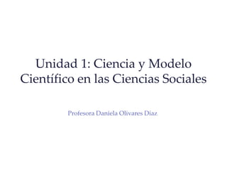 Unidad 1: Ciencia y Modelo
Científico en las Ciencias Sociales
Profesora Daniela Olivares Díaz
 