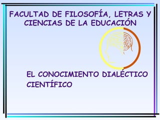 1
FACULTAD DE FILOSOFÍA, LETRAS Y
CIENCIAS DE LA EDUCACIÓN
EL CONOCIMIENTO DIALÉCTICO
CIENTÍFICO
Moises Logroño G.
 