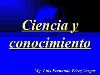 Ciencia y conocimiento Mg. Luis Fernando Pérez Vargas 
