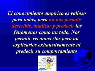 El conocimiento empírico es valioso para todos, pero  no nos permite describir, analizar y predecir  los fenómenos como un todo. Nos  permite reconocerlos  pero no explicarlos exhaustivamente ni predecir su comportamiento 