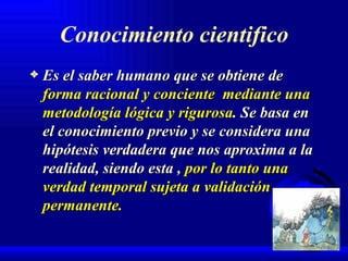 Conocimiento cientifico Es el saber humano que se obtiene de  forma racional y conciente   mediante una metodología lógica y rigurosa . Se basa en el conocimiento previo y se considera una hipótesis verdadera que nos aproxima a la realidad, siendo esta ,  por lo tanto una verdad temporal sujeta a validación permanente. 