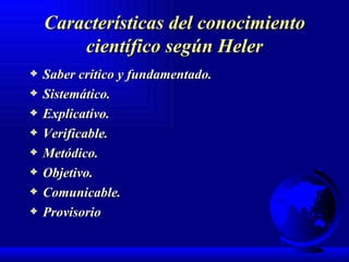 Características del conocimiento científico según Heler Saber critico y fundamentado. Sistemático. Explicativo. Verificable. Metódico. Objetivo. Comunicable. Provisorio 