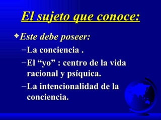 El sujeto que conoce: Este debe poseer: La conciencia . El “yo” : centro de la vida racional y psíquica. La intencionalidad de la conciencia. 