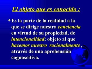 El objeto que es conocido : Es la parte de la realidad a la que se dirige nuestra  conciencia  en virtud de su propiedad, de  intencionalidad ; objeto al que  hacemos nuestro  racionalmente  , através de una aprehensión cognoscitiva. 