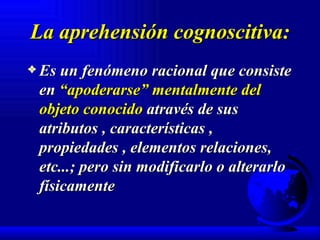 La aprehensión cognoscitiva: Es un fenómeno racional que consiste en  “apoderarse” mentalmente del objeto conocido  através de sus atributos , características , propiedades , elementos relaciones, etc...; pero sin modificarlo o alterarlo físicamente 