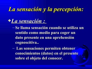 La sensación y la percepción: La sensación :  Se llama sensación cuando se utiliza un sentido como medio para coger un dato presente en una aprehensión cognoscitiva.. Las sensaciones permiten obtener conocimientos (datos) en el presente sobre el objeto del conocer. 
