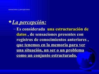 sensaciones y percepciones: La percepción: Es considerada  una estructuración de datos  , de sensaciones presentes con registros de conocimientos anteriores ,  que tenemos en la memoria para ver una situación, un ser o un problema como un conjunto estructurado. 