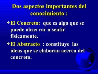 Dos aspectos importantes del conocimiento : El Concreto:   que es algo que se puede observar o sentir físicamente. El Abstracto   : constituye  las ideas que se elaboran acerca del  concreto. 