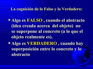 La cognición de lo Falso y lo Verdadero: Algo es  FALSO  , cuando el abstracto (idea creada acerca  del objeto)  no se superpone al concreto (a lo que el objeto realmente es). Algo es  VERDADERO  , cuando hay superposición entre lo concreto y lo abstracto   