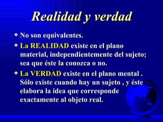 Realidad y verdad No son equivalentes. La REALIDAD  existe en el plano material, independientemente del sujeto; sea que éste la conozca o no. La VERDAD  existe en el plano mental . Sólo existe cuando hay un sujeto , y éste elabora la idea que corresponde exactamente al objeto real.   