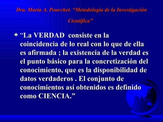 Dra. María A. Pourchet. “Metodología de la Investigación Científica”   “ La VERDAD  consiste en la coincidencia de lo real con lo que de ella es afirmada ; la existencia de la verdad es el punto básico para la concretización del conocimiento, que es la disponibilidad de  datos verdaderos . El conjunto de conocimientos así obtenidos es definido como CIENCIA.” 