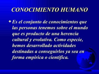 CONOCIMIENTO HUMANO Es el conjunto de conocimientos que las personas tenemos sobre el mundo que es producto de una herencia cultural y evolutiva. Como especie,  hemos desarrollado actividades destinadas a conseguirlos ya sea en forma empírica o científica. 
