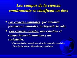 Los campos de la ciencia comúnmente se clasifican en dos: Las ciencias naturales , que estudian fenómenos naturales, incluyendo la vida. Las ciencias sociales , que estudian el comportamiento humano y las  sociedades. *Ciencias fácticas o empíricas: ciencias naturales y sociales. * Ciencias formales : Matemáticas y estadística. 