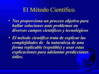 El Método Científico. Nos proporciona un proceso objetivo para hallar soluciones ante problemas en diversos campos científicos y tecnológicos  El método científico trata de explicar las complejidades de  la naturaleza de una forma replicable (repetible) y usar estas explicaciones para adelantar predicciones útiles.  