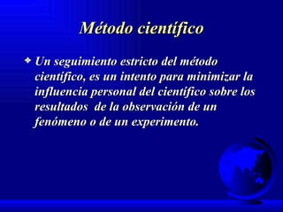 Método científico Un seguimiento estricto del método científico, es un intento para minimizar la influencia personal del científico sobre los resultados  de la observación de un fenómeno o de un experimento. 