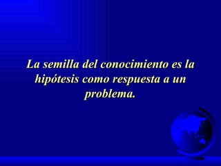 La semilla del conocimiento es la hipótesis como respuesta a un problema. 