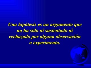 Una hipótesis es un argumento que no ha sido ni sustentado ni rechazado por alguna observación o experimento. 