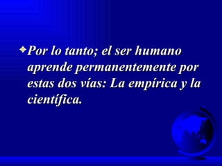 Por lo tanto; el ser humano aprende permanentemente por estas dos vías: La empírica y la científica. 