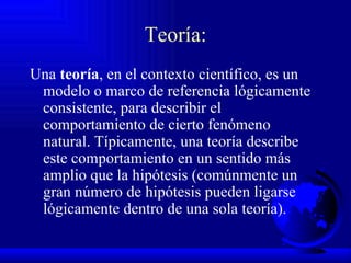 Teoría: Una  teoría , en el contexto científico, es un modelo o marco de referencia lógicamente consistente, para describir el comportamiento de cierto fenómeno natural. Típicamente, una teoría describe este comportamiento en un sentido más amplio que la hipótesis (comúnmente un gran número de hipótesis pueden ligarse lógicamente dentro de una sola teoría). 