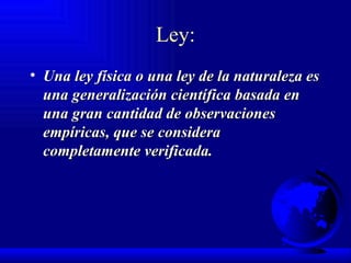 Ley: Una ley física o una ley de la naturaleza es una generalización científica basada en una gran cantidad de observaciones empíricas, que se considera completamente verificada. 