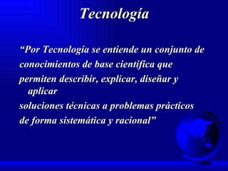 Tecnología “ Por Tecnología se entiende un conjunto de conocimientos de base científica que permiten describir, explicar, diseñar y aplicar soluciones técnicas a problemas prácticos de forma sistemática y racional” 