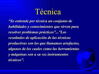 Técnica “ Se entiende por técnica un conjunto de habilidades y conocimientos que sirven para resolver problemas prácticos”...”Los resultados de aplicación de las técnicas productivas son los que llamamos artefactos, algunos de los cuales como las herramientas y máquinas son a su vez instrumentos técnicos”. 